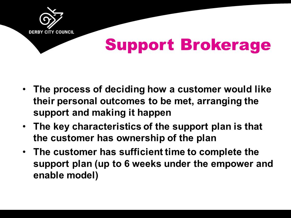 The process of deciding how a customer would like their personal outcomes to be met, arranging the support and making it happen The key characteristics of the support plan is that the customer has ownership of the plan The customer has sufficient time to complete the support plan (up to 6 weeks under the empower and enable model) Support Brokerage