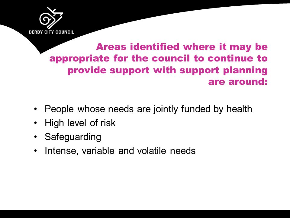 Areas identified where it may be appropriate for the council to continue to provide support with support planning are around: People whose needs are jointly funded by health High level of risk Safeguarding Intense, variable and volatile needs