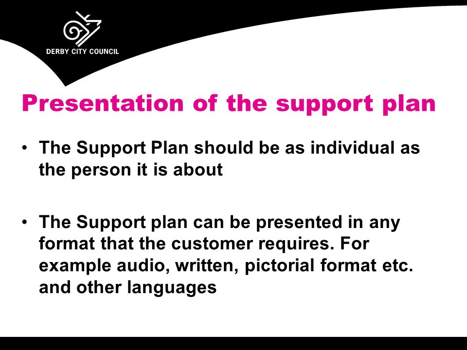 The Support Plan should be as individual as the person it is about The Support plan can be presented in any format that the customer requires.