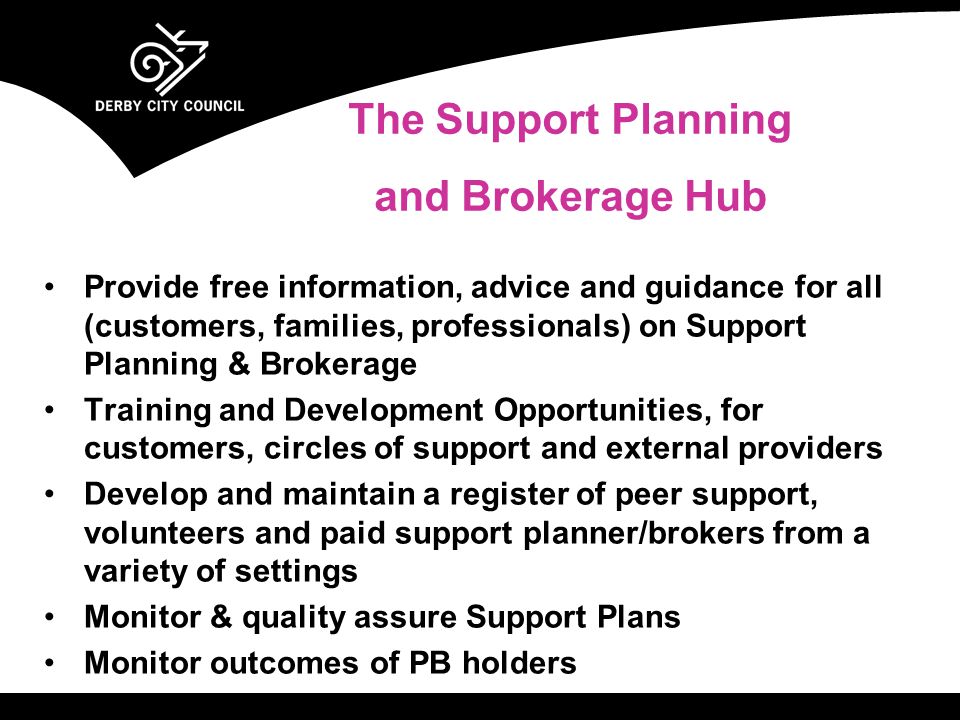 Provide free information, advice and guidance for all (customers, families, professionals) on Support Planning & Brokerage Training and Development Opportunities, for customers, circles of support and external providers Develop and maintain a register of peer support, volunteers and paid support planner/brokers from a variety of settings Monitor & quality assure Support Plans Monitor outcomes of PB holders The Support Planning and Brokerage Hub