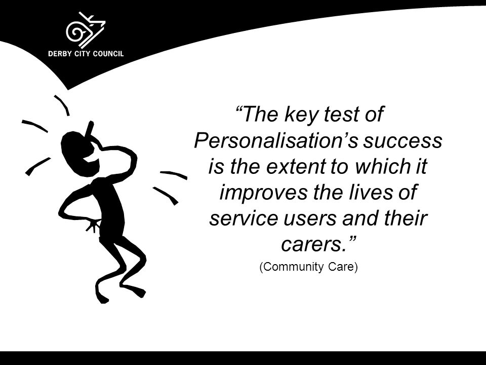 The key test of Personalisation’s success is the extent to which it improves the lives of service users and their carers. (Community Care)
