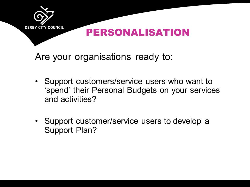 PERSONALISATION Are your organisations ready to: Support customers/service users who want to ‘spend’ their Personal Budgets on your services and activities.
