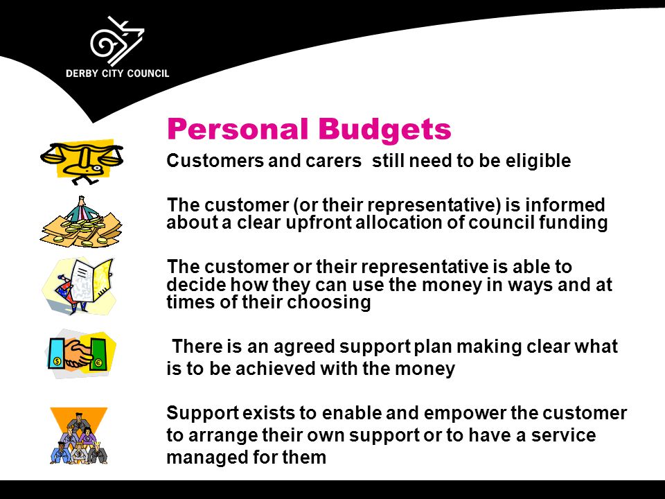 Personal Budgets Customers and carers still need to be eligible The customer (or their representative) is informed about a clear upfront allocation of council funding The customer or their representative is able to decide how they can use the money in ways and at times of their choosing There is an agreed support plan making clear what is to be achieved with the money Support exists to enable and empower the customer to arrange their own support or to have a service managed for them