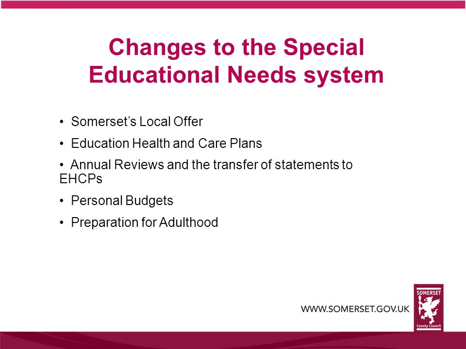 Changes to the Special Educational Needs system Somerset’s Local Offer Education Health and Care Plans Annual Reviews and the transfer of statements to EHCPs Personal Budgets Preparation for Adulthood