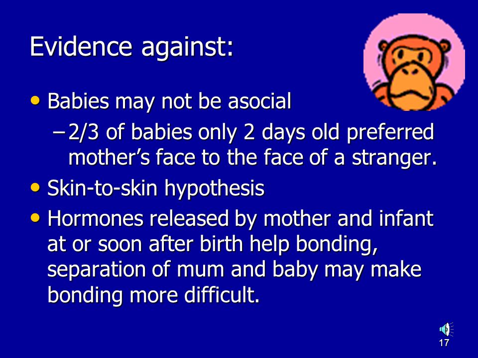 16 Evidence for: The stages appear to be correct The stages appear to be correct –If you leave a child in a nursery before 7 months they show little distress Infants do display separation protest and stranger anxiety Infants do display separation protest and stranger anxiety –If you leave it until 9 months they will show severe separation protest
