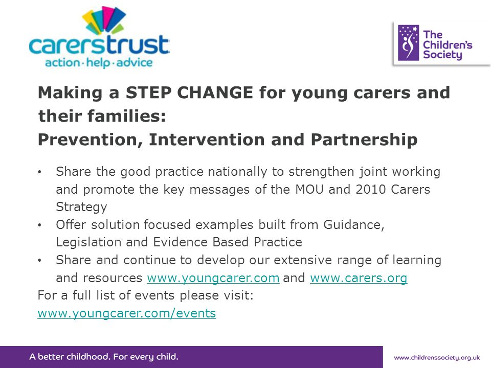 Making a STEP CHANGE for young carers and their families: Prevention, Intervention and Partnership Share the good practice nationally to strengthen joint working and promote the key messages of the MOU and 2010 Carers Strategy Offer solution focused examples built from Guidance, Legislation and Evidence Based Practice Share and continue to develop our extensive range of learning and resources   and   For a full list of events please visit: