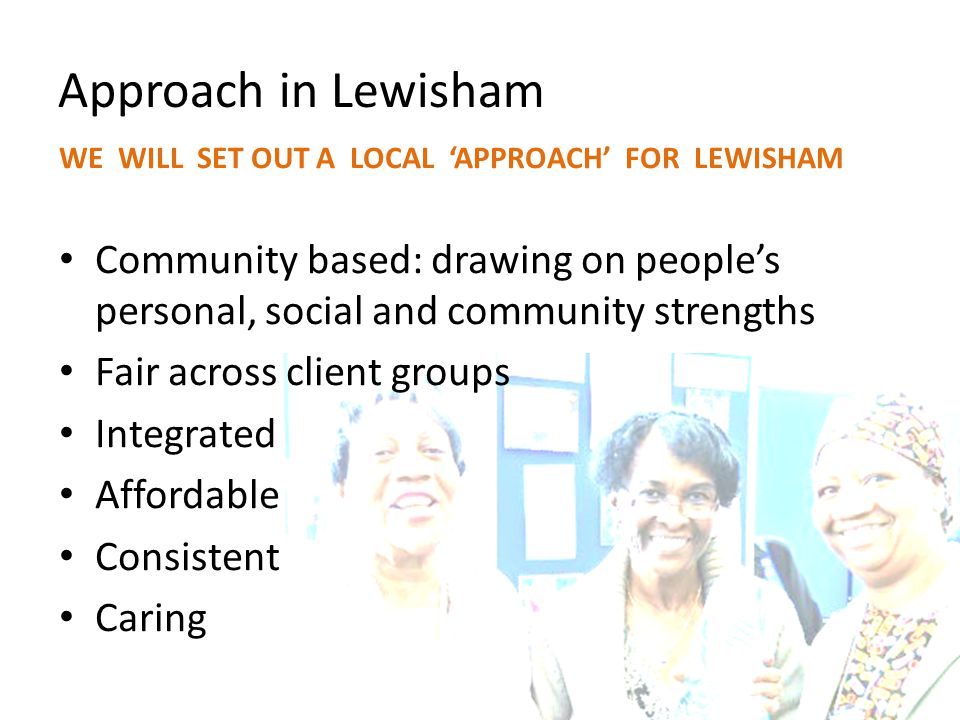 Approach in Lewisham WE WILL SET OUT A LOCAL ‘APPROACH’ FOR LEWISHAM Community based: drawing on people’s personal, social and community strengths Fair across client groups Integrated Affordable Consistent Caring