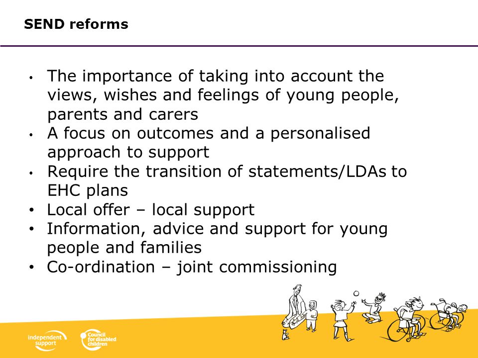 SEND reforms The importance of taking into account the views, wishes and feelings of young people, parents and carers A focus on outcomes and a personalised approach to support Require the transition of statements/LDAs to EHC plans Local offer – local support Information, advice and support for young people and families Co-ordination – joint commissioning