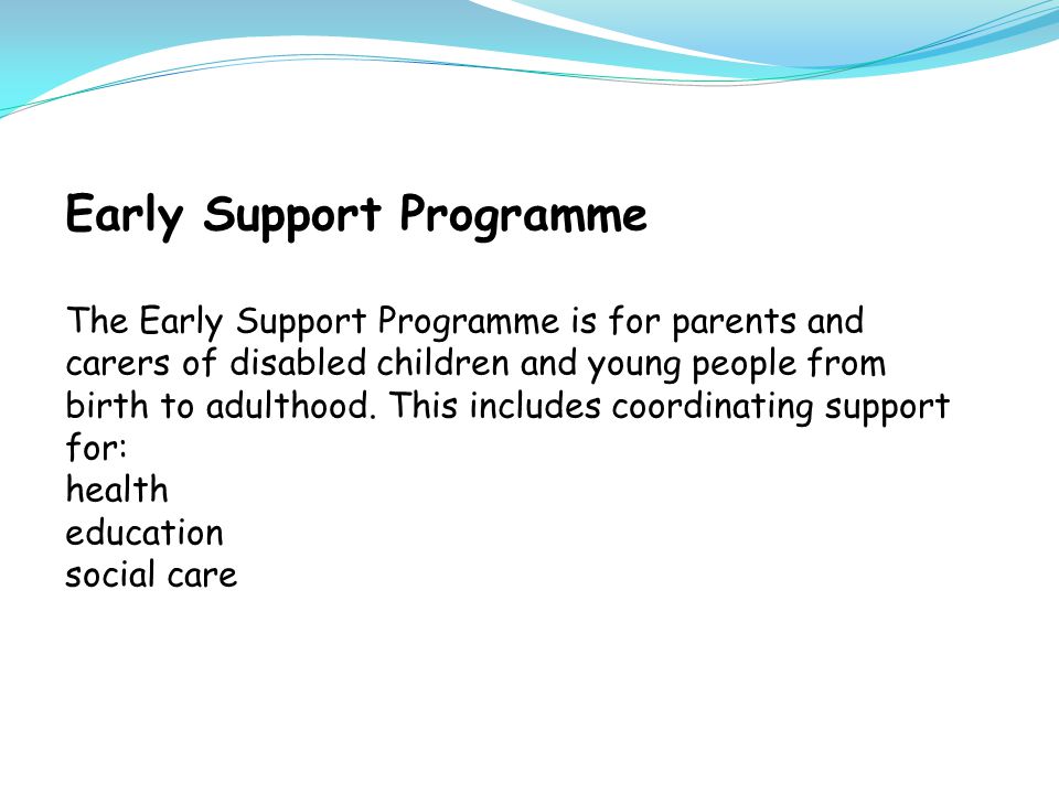 Early Support Programme The Early Support Programme is for parents and carers of disabled children and young people from birth to adulthood.