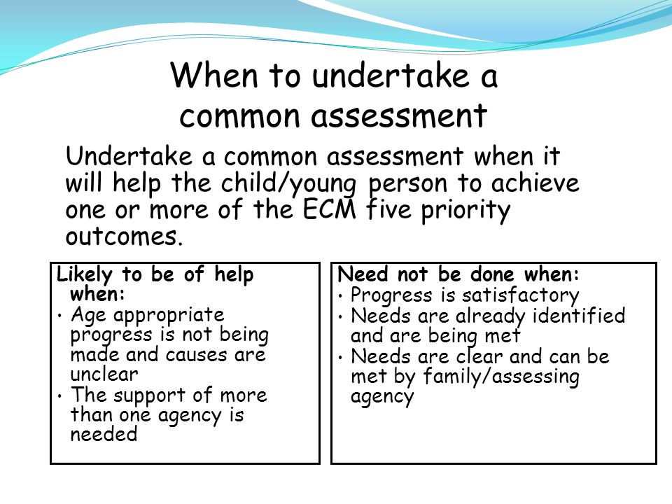 When to undertake a common assessment Undertake a common assessment when it will help the child/young person to achieve one or more of the ECM five priority outcomes.
