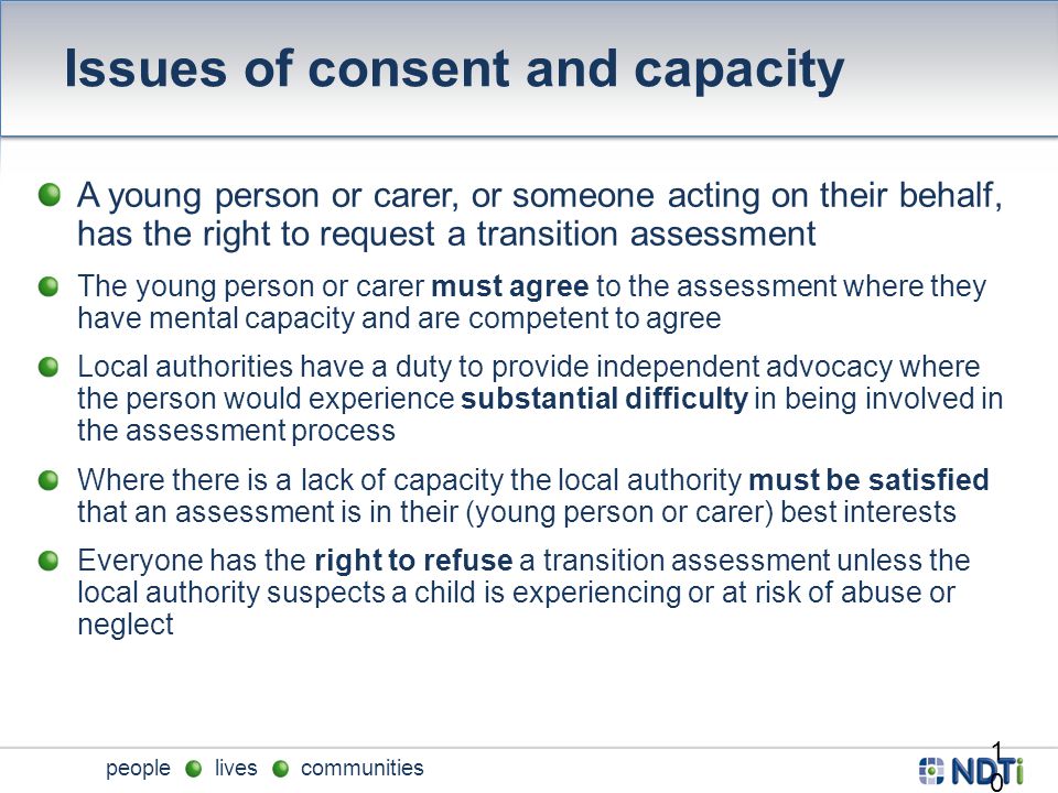 people lives communities Issues of consent and capacity A young person or carer, or someone acting on their behalf, has the right to request a transition assessment The young person or carer must agree to the assessment where they have mental capacity and are competent to agree Local authorities have a duty to provide independent advocacy where the person would experience substantial difficulty in being involved in the assessment process Where there is a lack of capacity the local authority must be satisfied that an assessment is in their (young person or carer) best interests Everyone has the right to refuse a transition assessment unless the local authority suspects a child is experiencing or at risk of abuse or neglect 10