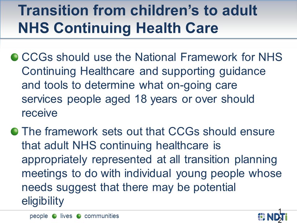 people lives communities Transition from children’s to adult NHS Continuing Health Care CCGs should use the National Framework for NHS Continuing Healthcare and supporting guidance and tools to determine what on-going care services people aged 18 years or over should receive The framework sets out that CCGs should ensure that adult NHS continuing healthcare is appropriately represented at all transition planning meetings to do with individual young people whose needs suggest that there may be potential eligibility 12