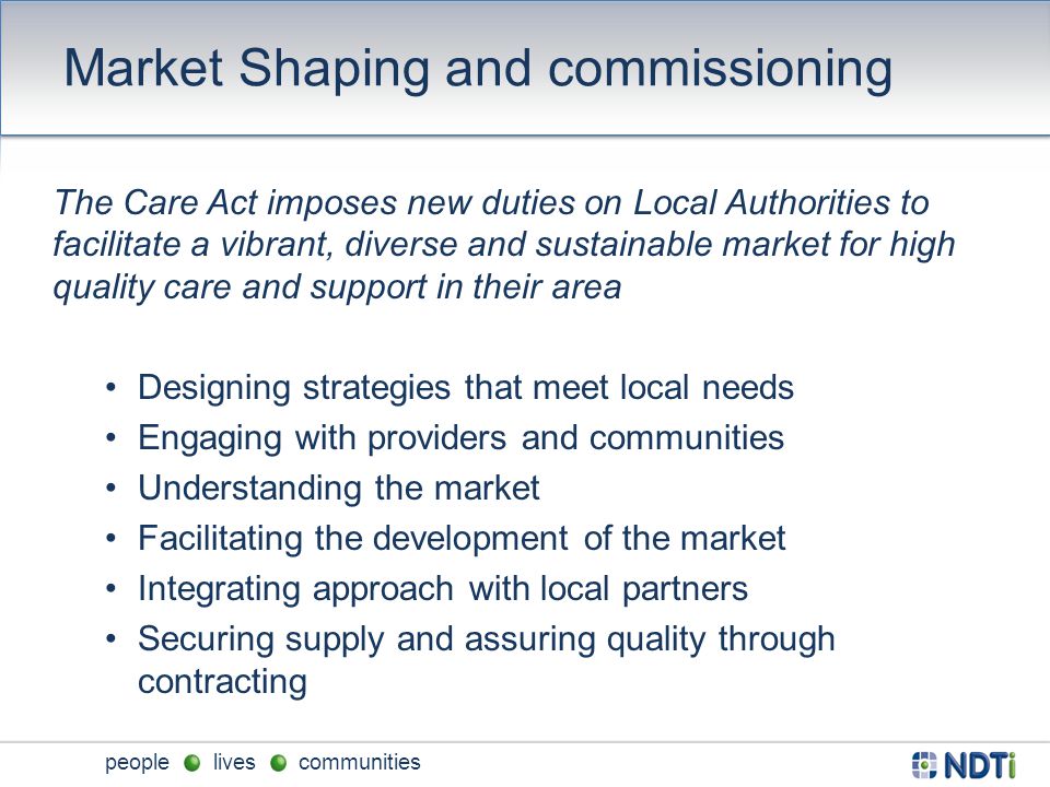 people lives communities Market Shaping and commissioning The Care Act imposes new duties on Local Authorities to facilitate a vibrant, diverse and sustainable market for high quality care and support in their area Designing strategies that meet local needs Engaging with providers and communities Understanding the market Facilitating the development of the market Integrating approach with local partners Securing supply and assuring quality through contracting