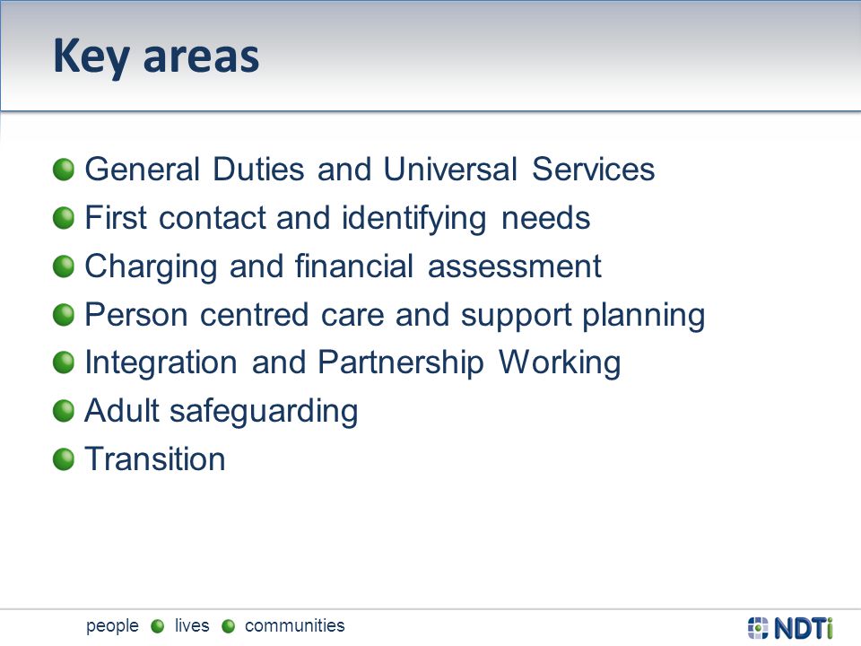 people lives communities Key areas General Duties and Universal Services First contact and identifying needs Charging and financial assessment Person centred care and support planning Integration and Partnership Working Adult safeguarding Transition