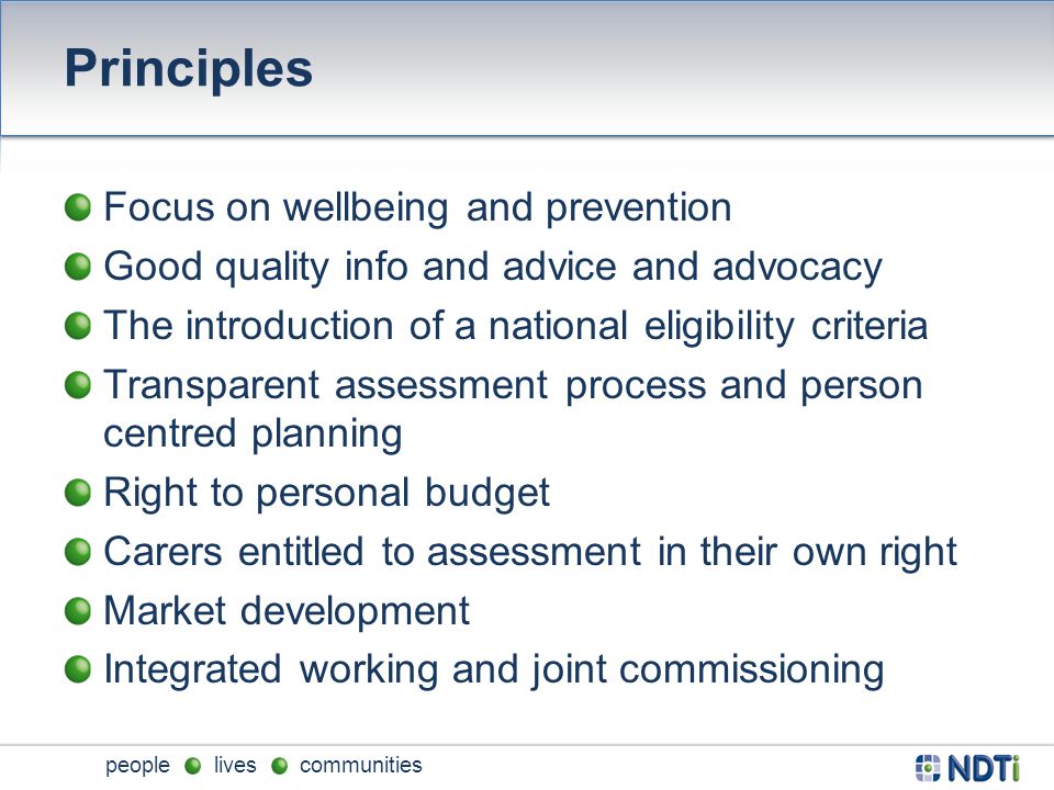 people lives communities Principles Focus on wellbeing and prevention Good quality info and advice and advocacy The introduction of a national eligibility criteria Transparent assessment process and person centred planning Right to personal budget Carers entitled to assessment in their own right Market development Integrated working and joint commissioning