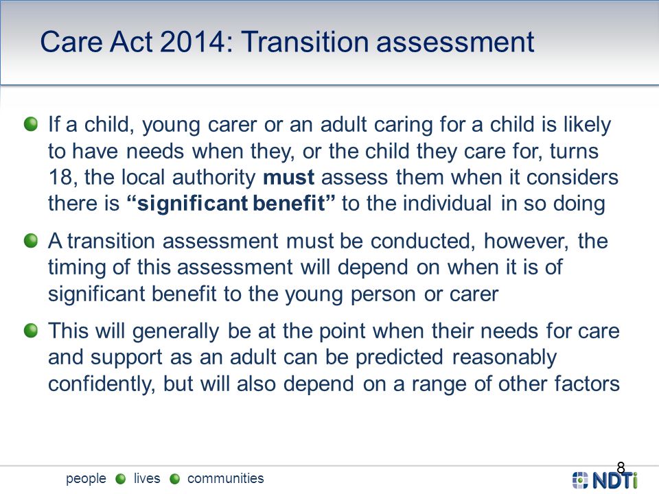 people lives communities Care Act 2014: Transition assessment 8 If a child, young carer or an adult caring for a child is likely to have needs when they, or the child they care for, turns 18, the local authority must assess them when it considers there is significant benefit to the individual in so doing A transition assessment must be conducted, however, the timing of this assessment will depend on when it is of significant benefit to the young person or carer This will generally be at the point when their needs for care and support as an adult can be predicted reasonably confidently, but will also depend on a range of other factors