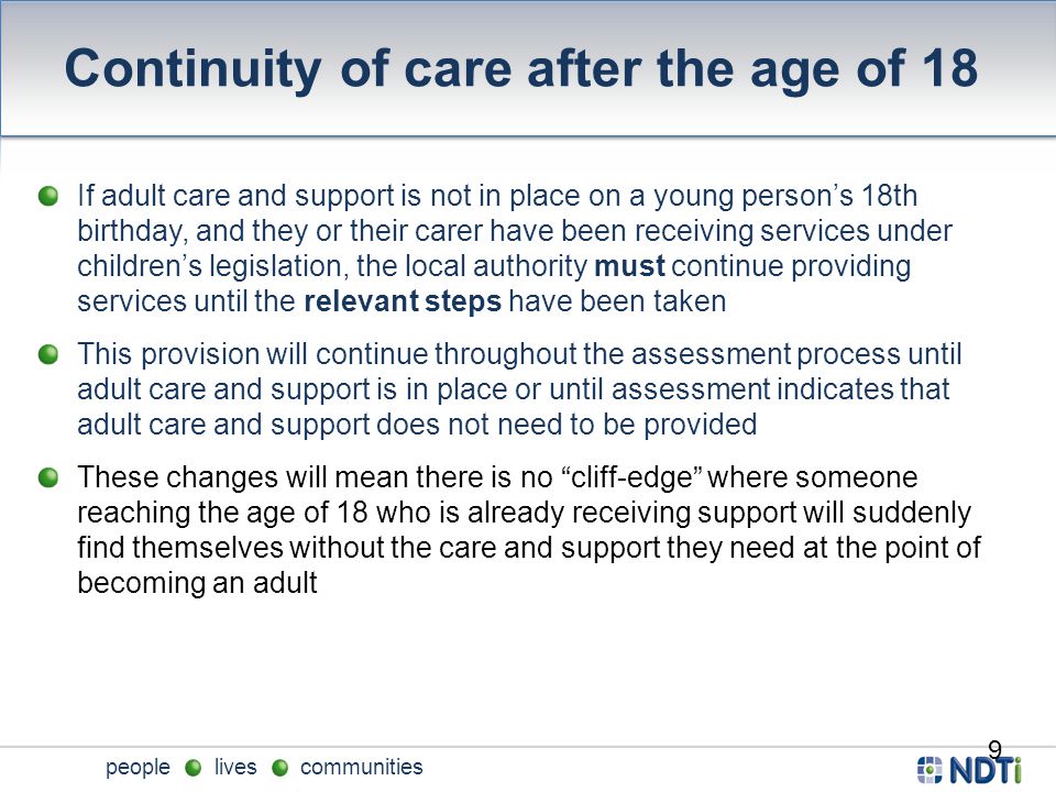 people lives communities Continuity of care after the age of 18 If adult care and support is not in place on a young person’s 18th birthday, and they or their carer have been receiving services under children’s legislation, the local authority must continue providing services until the relevant steps have been taken This provision will continue throughout the assessment process until adult care and support is in place or until assessment indicates that adult care and support does not need to be provided These changes will mean there is no cliff-edge where someone reaching the age of 18 who is already receiving support will suddenly find themselves without the care and support they need at the point of becoming an adult 9
