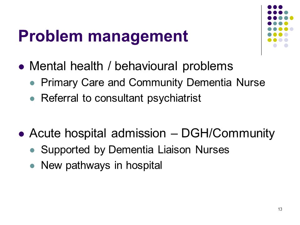 13 Problem management Mental health / behavioural problems Primary Care and Community Dementia Nurse Referral to consultant psychiatrist Acute hospital admission – DGH/Community Supported by Dementia Liaison Nurses New pathways in hospital