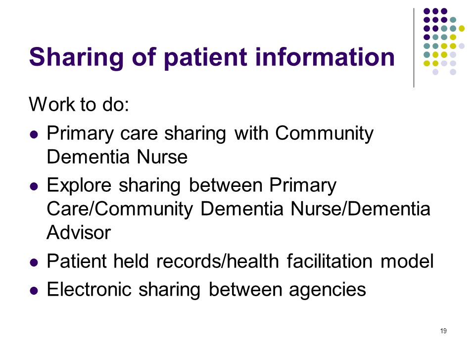 19 Sharing of patient information Work to do: Primary care sharing with Community Dementia Nurse Explore sharing between Primary Care/Community Dementia Nurse/Dementia Advisor Patient held records/health facilitation model Electronic sharing between agencies