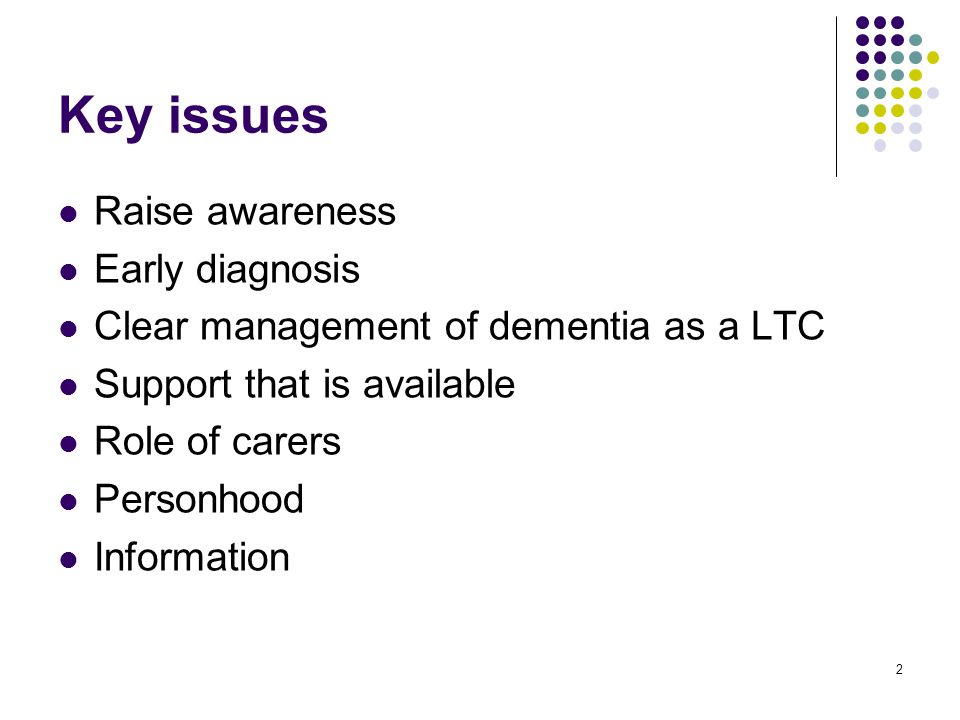2 Key issues Raise awareness Early diagnosis Clear management of dementia as a LTC Support that is available Role of carers Personhood Information