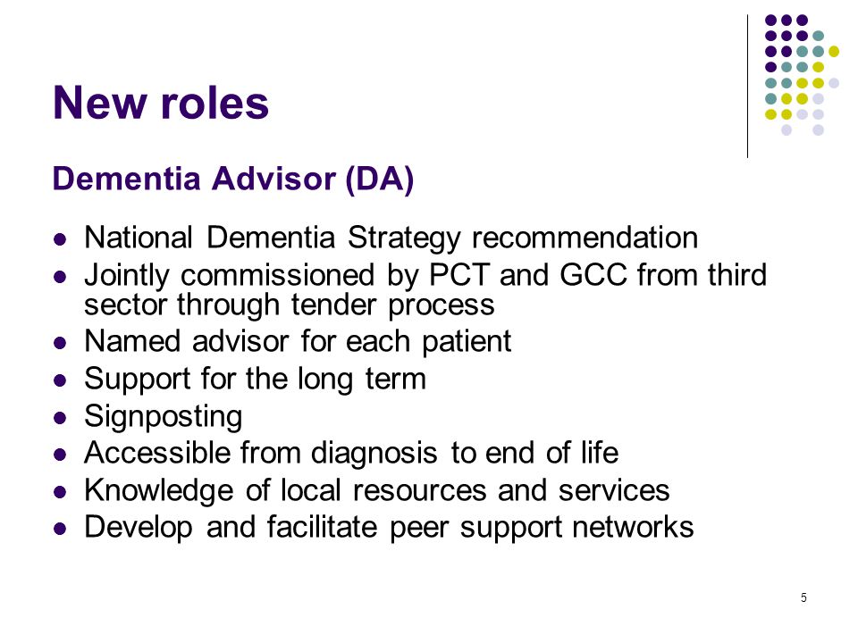 5 New roles Dementia Advisor (DA) National Dementia Strategy recommendation Jointly commissioned by PCT and GCC from third sector through tender process Named advisor for each patient Support for the long term Signposting Accessible from diagnosis to end of life Knowledge of local resources and services Develop and facilitate peer support networks