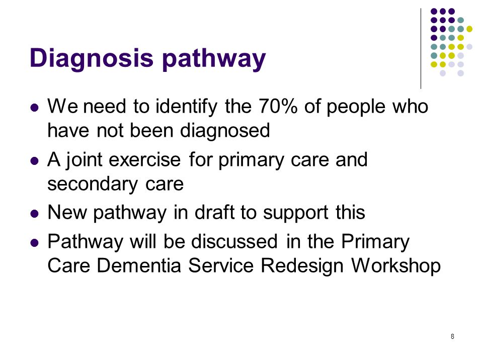 8 Diagnosis pathway We need to identify the 70% of people who have not been diagnosed A joint exercise for primary care and secondary care New pathway in draft to support this Pathway will be discussed in the Primary Care Dementia Service Redesign Workshop