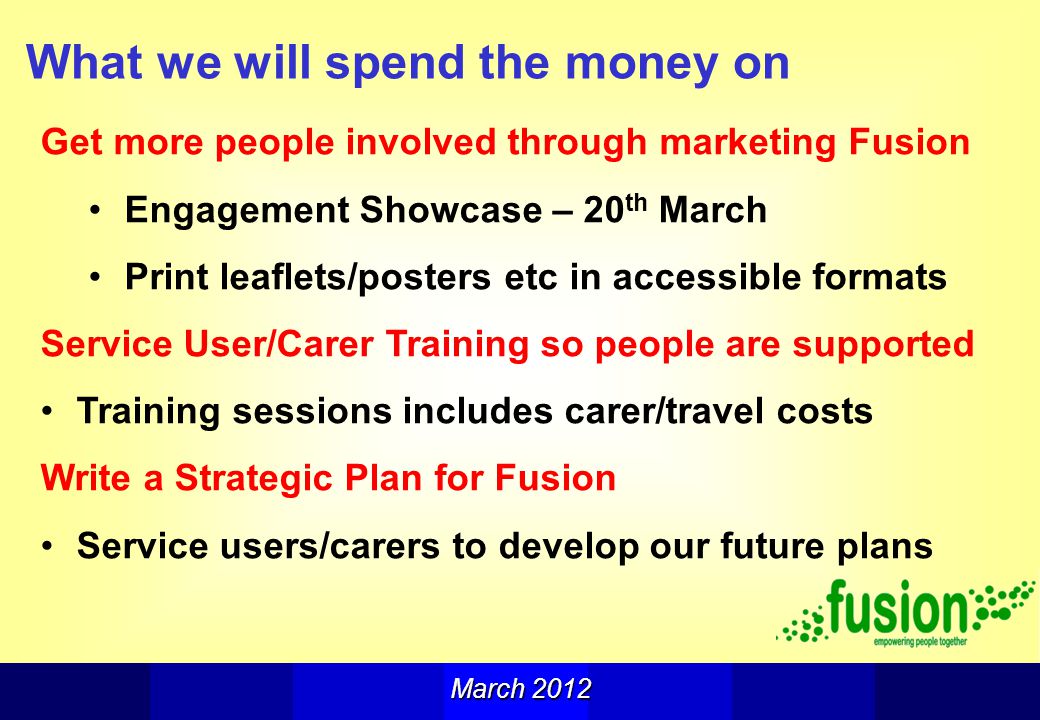 What we will spend the money on Get more people involved through marketing Fusion Engagement Showcase – 20 th March Print leaflets/posters etc in accessible formats Service User/Carer Training so people are supported Training sessions includes carer/travel costs Write a Strategic Plan for Fusion Service users/carers to develop our future plans March 2012