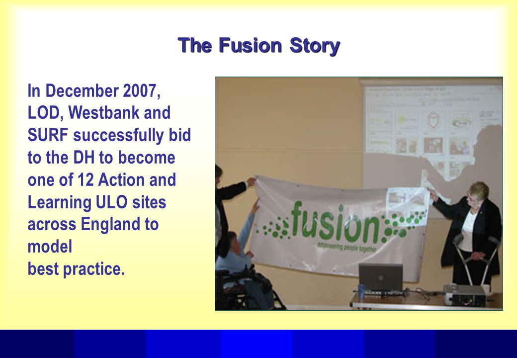 The Fusion Story In December 2007, LOD, Westbank and SURF successfully bid to the DH to become one of 12 Action and Learning ULO sites across England to model best practice.