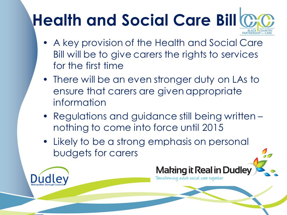 Health and Social Care Bill A key provision of the Health and Social Care Bill will be to give carers the rights to services for the first time There will be an even stronger duty on LAs to ensure that carers are given appropriate information Regulations and guidance still being written – nothing to come into force until 2015 Likely to be a strong emphasis on personal budgets for carers