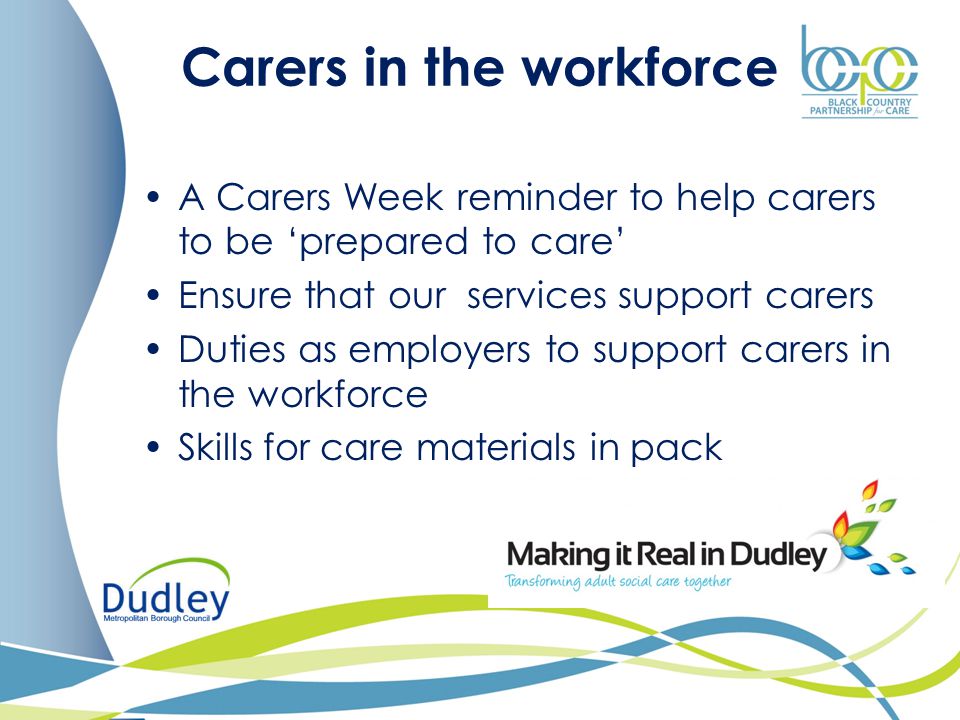 Carers in the workforce A Carers Week reminder to help carers to be ‘prepared to care’ Ensure that our services support carers Duties as employers to support carers in the workforce Skills for care materials in pack