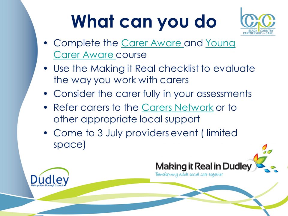 What can you do Complete the Carer Aware and Young Carer Aware courseCarer Aware Young Carer Aware Use the Making it Real checklist to evaluate the way you work with carers Consider the carer fully in your assessments Refer carers to the Carers Network or to other appropriate local supportCarers Network Come to 3 July providers event ( limited space)