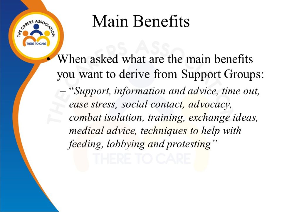 Main Benefits When asked what are the main benefits you want to derive from Support Groups: – Support, information and advice, time out, ease stress, social contact, advocacy, combat isolation, training, exchange ideas, medical advice, techniques to help with feeding, lobbying and protesting