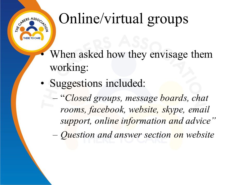 Online/virtual groups When asked how they envisage them working: Suggestions included: – Closed groups, message boards, chat rooms, facebook, website, skype,  support, online information and advice –Question and answer section on website