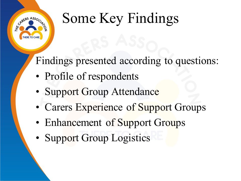 Some Key Findings Findings presented according to questions: Profile of respondents Support Group Attendance Carers Experience of Support Groups Enhancement of Support Groups Support Group Logistics