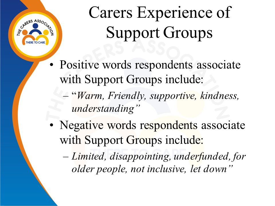 Carers Experience of Support Groups Positive words respondents associate with Support Groups include: – Warm, Friendly, supportive, kindness, understanding Negative words respondents associate with Support Groups include: –Limited, disappointing, underfunded, for older people, not inclusive, let down