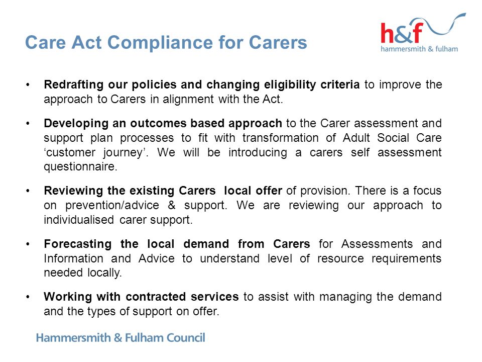 Care Act Compliance for Carers Redrafting our policies and changing eligibility criteria to improve the approach to Carers in alignment with the Act.