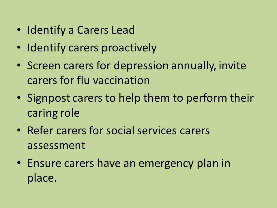 Identify a Carers Lead Identify carers proactively Screen carers for depression annually, invite carers for flu vaccination Signpost carers to help them to perform their caring role Refer carers for social services carers assessment Ensure carers have an emergency plan in place.