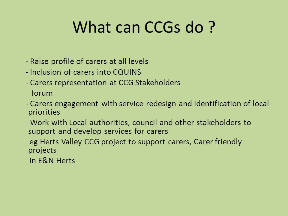 - Raise profile of carers at all levels - Inclusion of carers into CQUINS - Carers representation at CCG Stakeholders forum - Carers engagement with service redesign and identification of local priorities - Work with Local authorities, council and other stakeholders to support and develop services for carers eg Herts Valley CCG project to support carers, Carer friendly projects in E&N Herts What can CCGs do
