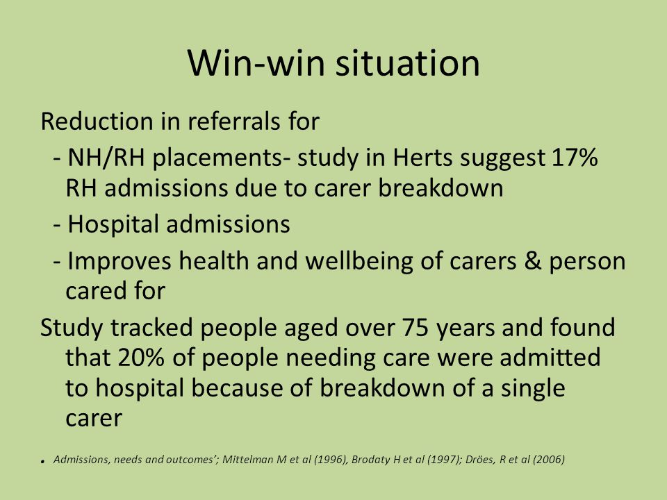 Win-win situation Reduction in referrals for - NH/RH placements- study in Herts suggest 17% RH admissions due to carer breakdown - Hospital admissions - Improves health and wellbeing of carers & person cared for Study tracked people aged over 75 years and found that 20% of people needing care were admitted to hospital because of breakdown of a single carer.