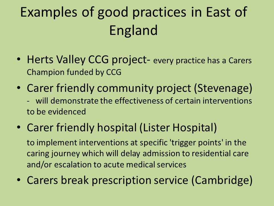 Examples of good practices in East of England Herts Valley CCG project- every practice has a Carers Champion funded by CCG Carer friendly community project (Stevenage) - will demonstrate the effectiveness of certain interventions to be evidenced Carer friendly hospital (Lister Hospital) to implement interventions at specific trigger points in the caring journey which will delay admission to residential care and/or escalation to acute medical services Carers break prescription service (Cambridge)