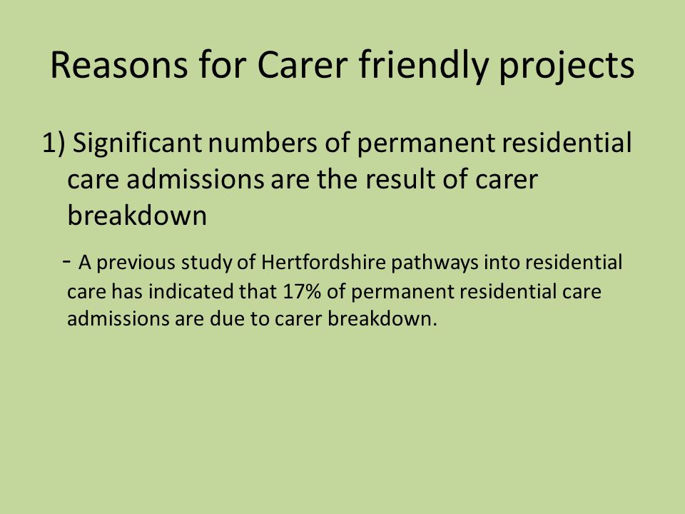 Reasons for Carer friendly projects 1) Significant numbers of permanent residential care admissions are the result of carer breakdown - A previous study of Hertfordshire pathways into residential care has indicated that 17% of permanent residential care admissions are due to carer breakdown.