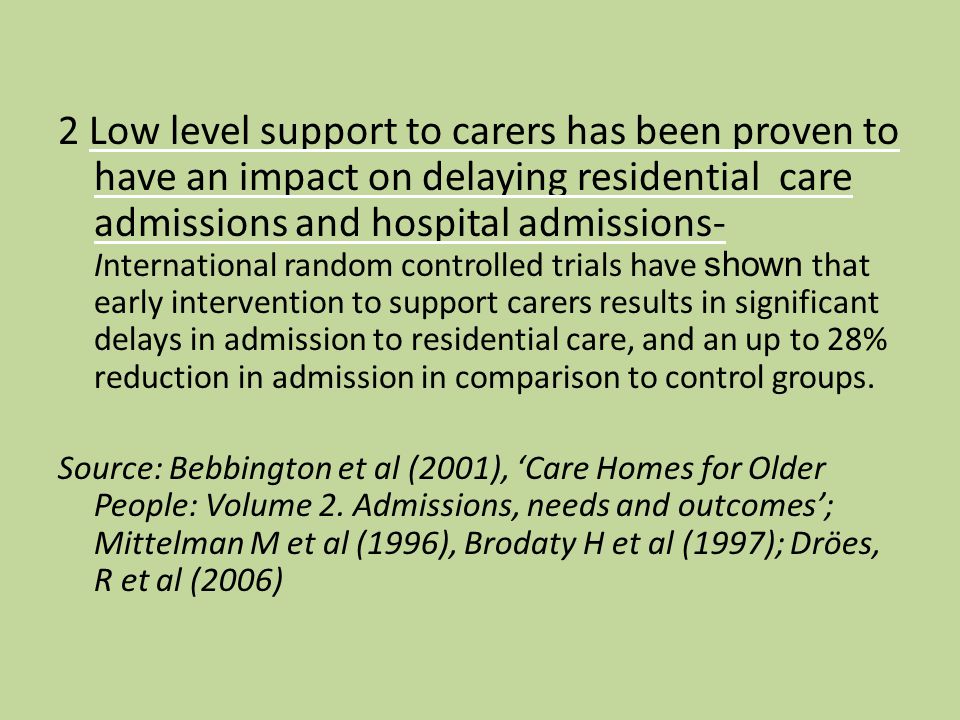 2 Low level support to carers has been proven to have an impact on delaying residential care admissions and hospital admissions- International random controlled trials have shown that early intervention to support carers results in significant delays in admission to residential care, and an up to 28% reduction in admission in comparison to control groups.