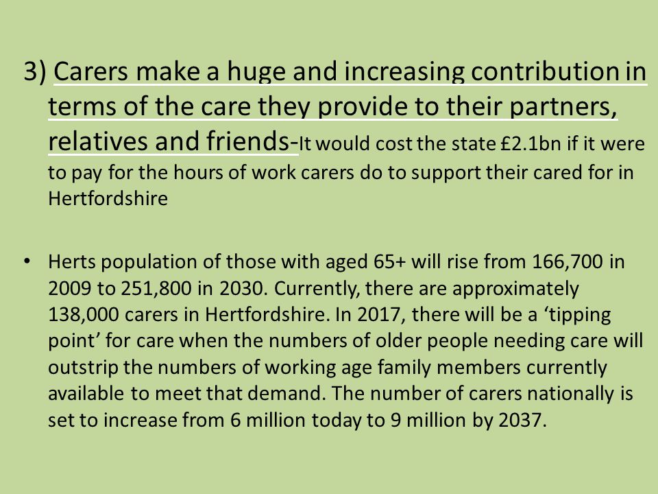 3) Carers make a huge and increasing contribution in terms of the care they provide to their partners, relatives and friends- It would cost the state £2.1bn if it were to pay for the hours of work carers do to support their cared for in Hertfordshire Herts population of those with aged 65+ will rise from 166,700 in 2009 to 251,800 in 2030.