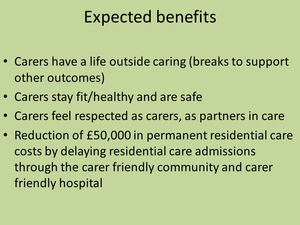 Expected benefits Carers have a life outside caring (breaks to support other outcomes) Carers stay fit/healthy and are safe Carers feel respected as carers, as partners in care Reduction of £50,000 in permanent residential care costs by delaying residential care admissions through the carer friendly community and carer friendly hospital