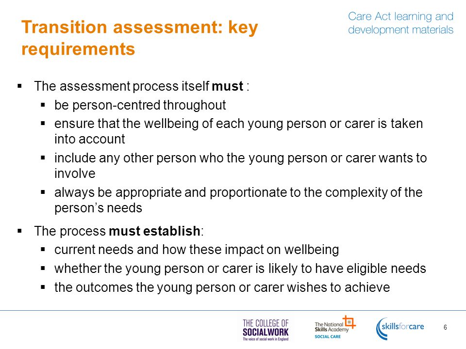 Transition assessment: key requirements  The assessment process itself must :  be person-centred throughout  ensure that the wellbeing of each young person or carer is taken into account  include any other person who the young person or carer wants to involve  always be appropriate and proportionate to the complexity of the person’s needs  The process must establish:  current needs and how these impact on wellbeing  whether the young person or carer is likely to have eligible needs  the outcomes the young person or carer wishes to achieve 6