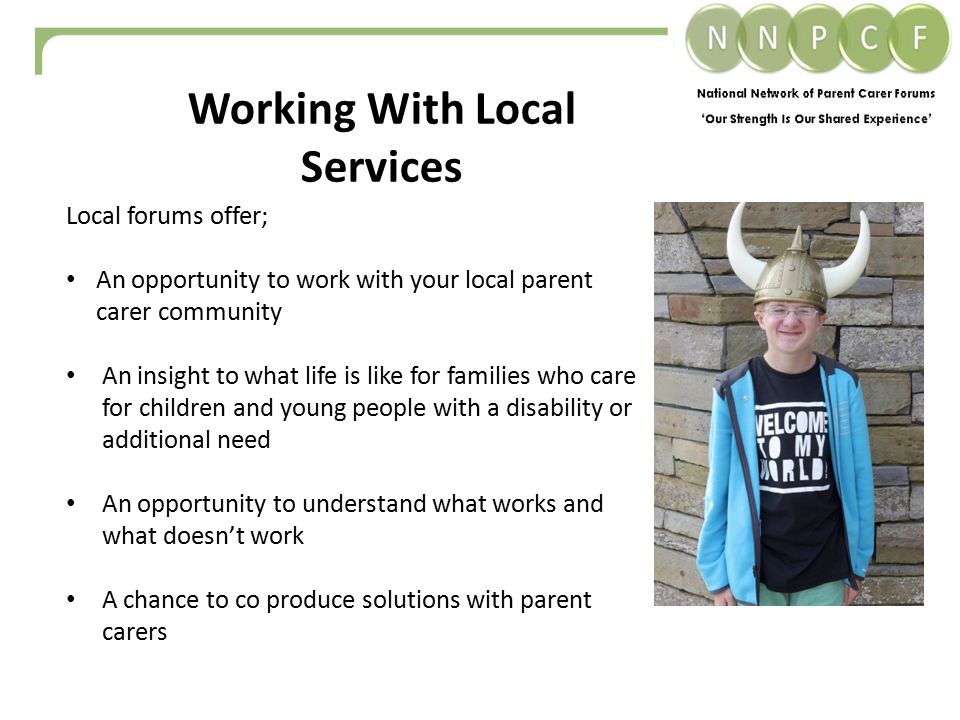 Working With Local Services Local forums offer; An opportunity to work with your local parent carer community An insight to what life is like for families who care for children and young people with a disability or additional need An opportunity to understand what works and what doesn’t work A chance to co produce solutions with parent carers