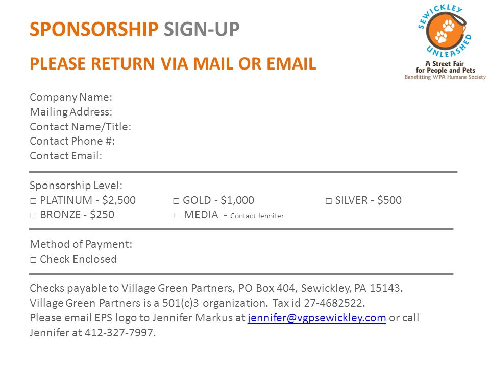 SPONSORSHIP SIGN-UP PLEASE RETURN VIA MAIL OR  Company Name: Mailing Address: Contact Name/Title: Contact Phone #: Contact   Sponsorship Level: □ PLATINUM - $2,500 □ GOLD - $1,000 □ SILVER - $500 □ BRONZE - $250 □ MEDIA - Contact Jennifer Method of Payment: □ Check Enclosed Checks payable to Village Green Partners, PO Box 404, Sewickley, PA