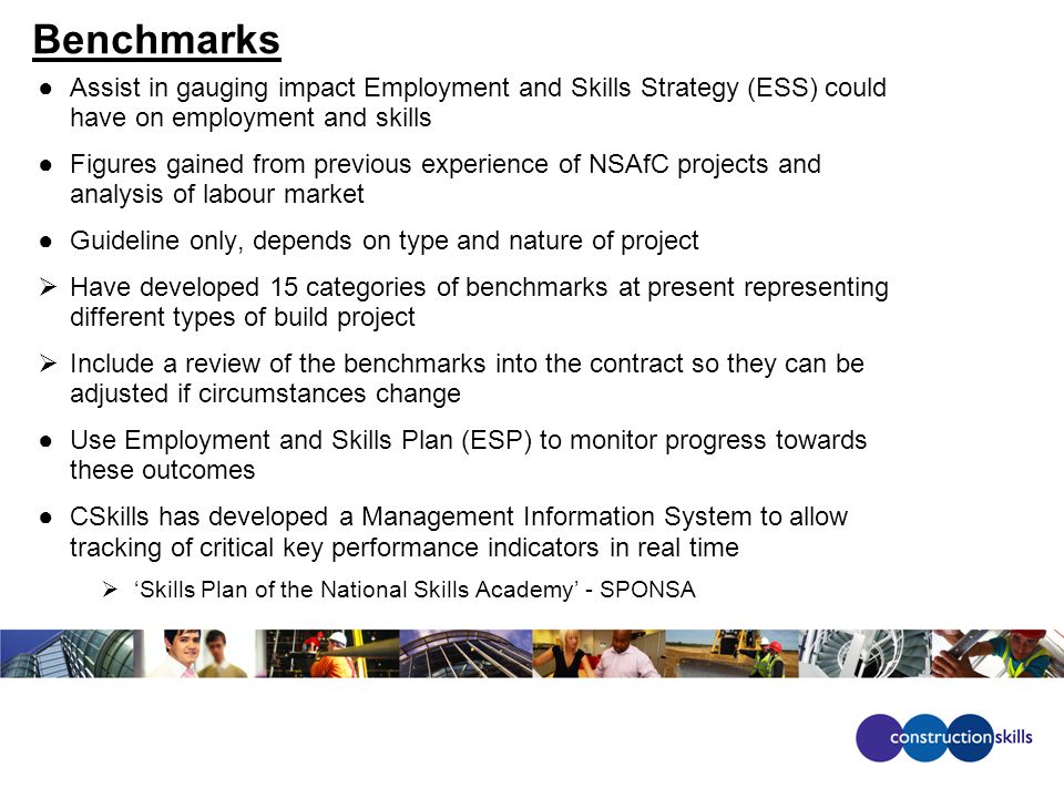 Benchmarks ●Assist in gauging impact Employment and Skills Strategy (ESS) could have on employment and skills ●Figures gained from previous experience of NSAfC projects and analysis of labour market ●Guideline only, depends on type and nature of project  Have developed 15 categories of benchmarks at present representing different types of build project  Include a review of the benchmarks into the contract so they can be adjusted if circumstances change ●Use Employment and Skills Plan (ESP) to monitor progress towards these outcomes ●CSkills has developed a Management Information System to allow tracking of critical key performance indicators in real time  ‘Skills Plan of the National Skills Academy’ - SPONSA