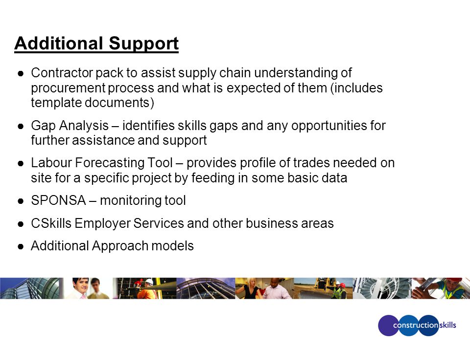 Additional Support ●Contractor pack to assist supply chain understanding of procurement process and what is expected of them (includes template documents) ●Gap Analysis – identifies skills gaps and any opportunities for further assistance and support ●Labour Forecasting Tool – provides profile of trades needed on site for a specific project by feeding in some basic data ●SPONSA – monitoring tool ●CSkills Employer Services and other business areas ●Additional Approach models