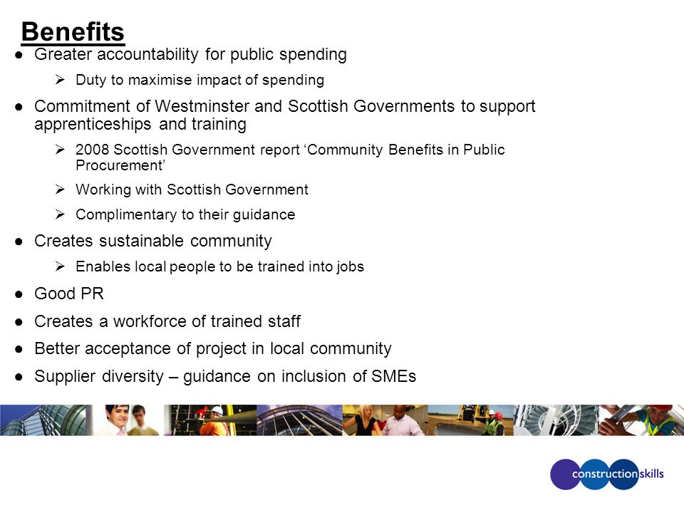 Benefits ●Greater accountability for public spending  Duty to maximise impact of spending ●Commitment of Westminster and Scottish Governments to support apprenticeships and training  2008 Scottish Government report ‘Community Benefits in Public Procurement’  Working with Scottish Government  Complimentary to their guidance ●Creates sustainable community  Enables local people to be trained into jobs ●Good PR ●Creates a workforce of trained staff ●Better acceptance of project in local community ●Supplier diversity – guidance on inclusion of SMEs